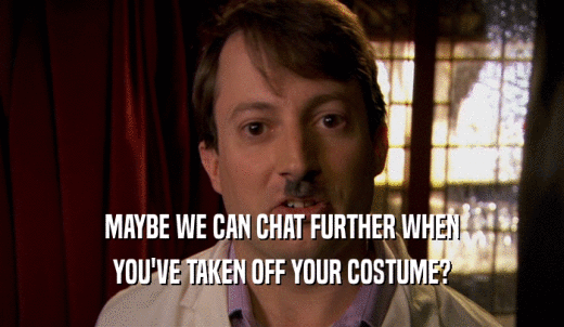 MAYBE WE CAN CHAT FURTHER WHEN YOU'VE TAKEN OFF YOUR COSTUME? 