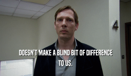DOESN'T MAKE A BLIND BIT OF DIFFERENCE TO US. 