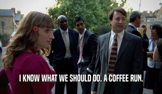 I KNOW WHAT WE SHOULD DO. A COFFEE RUN.  
