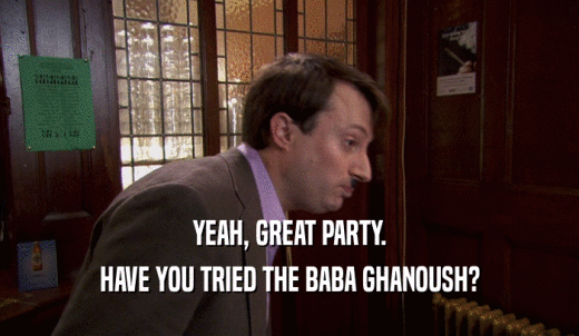 YEAH, GREAT PARTY. HAVE YOU TRIED THE BABA GHANOUSH? 