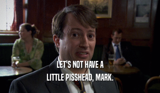 LET'S NOT HAVE A LITTLE PISSHEAD, MARK. 