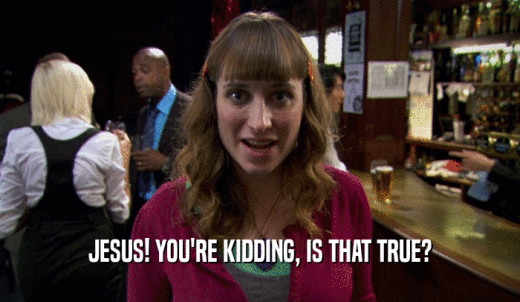 JESUS! YOU'RE KIDDING, IS THAT TRUE?  