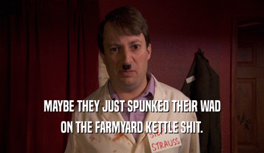 MAYBE THEY JUST SPUNKED THEIR WAD ON THE FARMYARD KETTLE SHIT. 