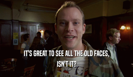 IT'S GREAT TO SEE ALL THE OLD FACES, ISN'T IT? 