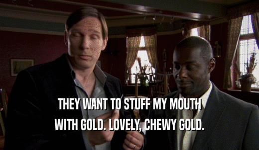 THEY WANT TO STUFF MY MOUTH WITH GOLD. LOVELY, CHEWY GOLD. 