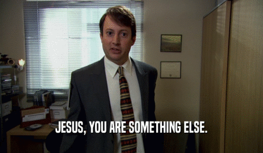JESUS, YOU ARE SOMETHING ELSE.  