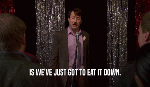 IS WE'VE JUST GOT TO EAT IT DOWN.  