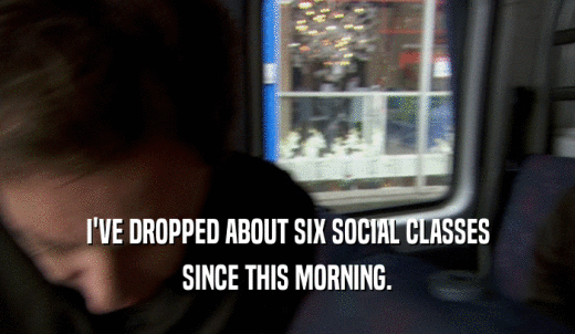 I'VE DROPPED ABOUT SIX SOCIAL CLASSES SINCE THIS MORNING. 