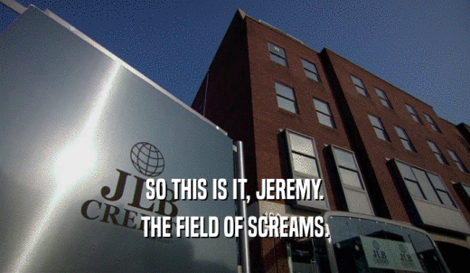 SO THIS IS IT, JEREMY. THE FIELD OF SCREAMS. 