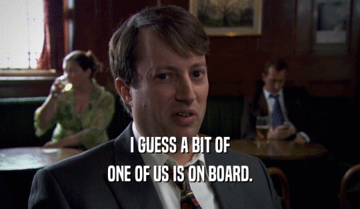 I GUESS A BIT OF ONE OF US IS ON BOARD. 