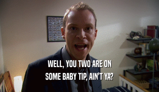WELL, YOU TWO ARE ON SOME BABY TIP, AIN'T YA? 