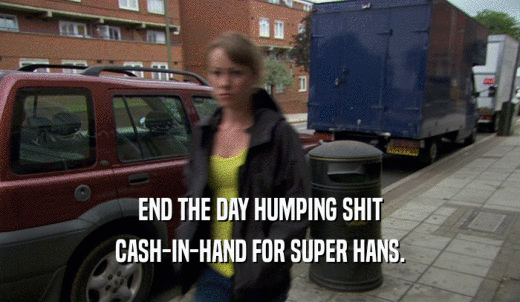 END THE DAY HUMPING SHIT CASH-IN-HAND FOR SUPER HANS. 