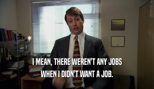 I MEAN, THERE WEREN'T ANY JOBS WHEN I DIDN'T WANT A JOB. 