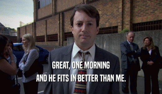 GREAT, ONE MORNING AND HE FITS IN BETTER THAN ME. 
