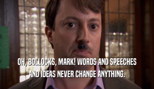 OH, BOLLOCKS, MARK! WORDS AND SPEECHES AND IDEAS NEVER CHANGE ANYTHING. 
