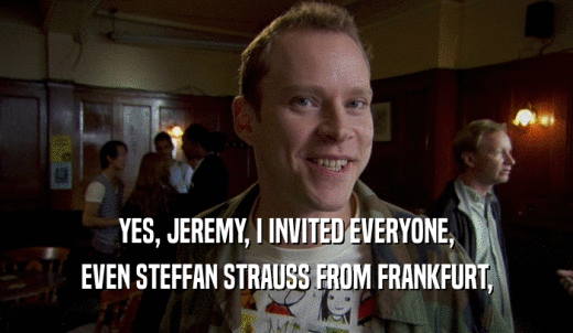 YES, JEREMY, I INVITED EVERYONE, EVEN STEFFAN STRAUSS FROM FRANKFURT, 