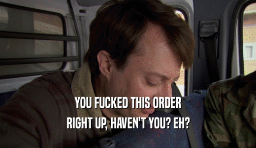 YOU FUCKED THIS ORDER RIGHT UP, HAVEN'T YOU? EH? 