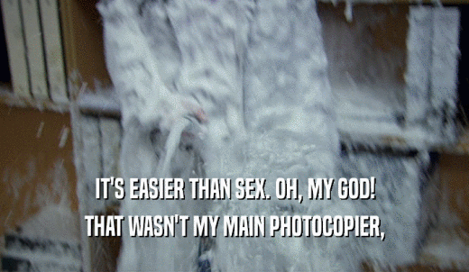 IT'S EASIER THAN SEX. OH, MY GOD! THAT WASN'T MY MAIN PHOTOCOPIER, 