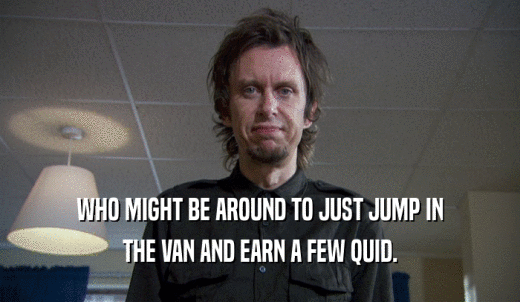WHO MIGHT BE AROUND TO JUST JUMP IN THE VAN AND EARN A FEW QUID. 