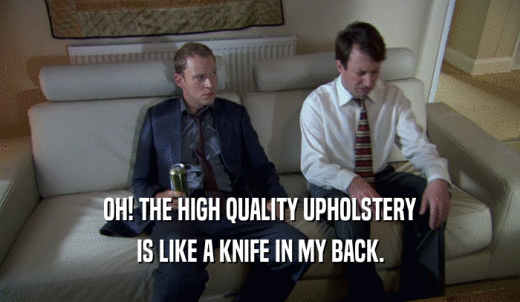 OH! THE HIGH QUALITY UPHOLSTERY IS LIKE A KNIFE IN MY BACK. 