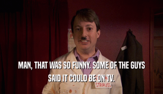 MAN, THAT WAS SO FUNNY. SOME OF THE GUYS SAID IT COULD BE ON TV. 