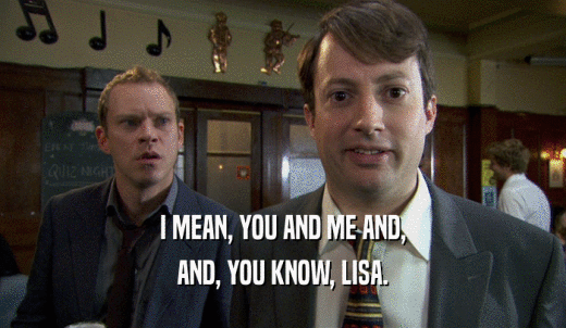 I MEAN, YOU AND ME AND, AND, YOU KNOW, LISA. 