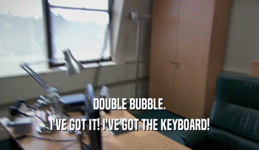 DOUBLE BUBBLE. I'VE GOT IT! I'VE GOT THE KEYBOARD! 