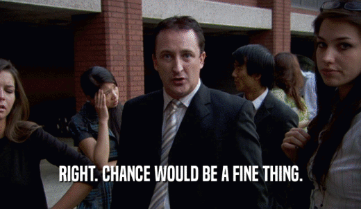 RIGHT. CHANCE WOULD BE A FINE THING.  