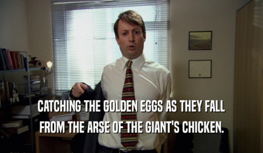 CATCHING THE GOLDEN EGGS AS THEY FALL FROM THE ARSE OF THE GIANT'S CHICKEN. 