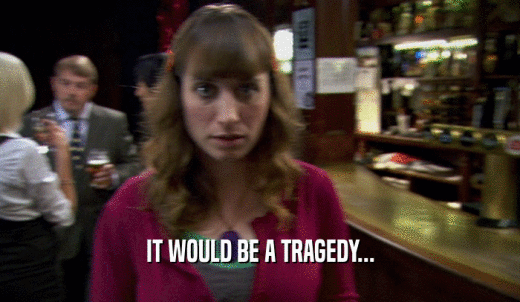 IT WOULD BE A TRAGEDY...  