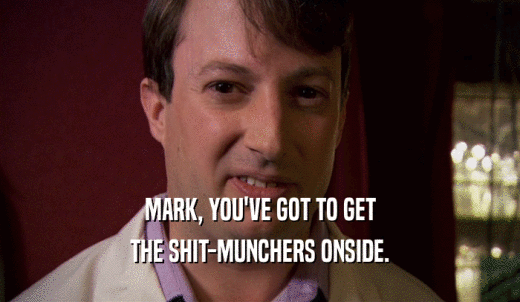 MARK, YOU'VE GOT TO GET THE SHIT-MUNCHERS ONSIDE. 