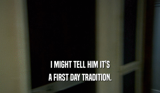 I MIGHT TELL HIM IT'S A FIRST DAY TRADITION. 