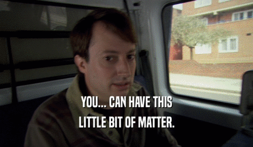 YOU... CAN HAVE THIS LITTLE BIT OF MATTER. 