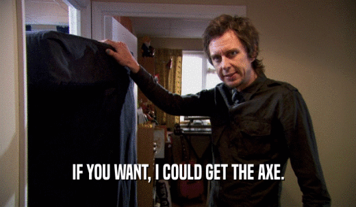 IF YOU WANT, I COULD GET THE AXE.  