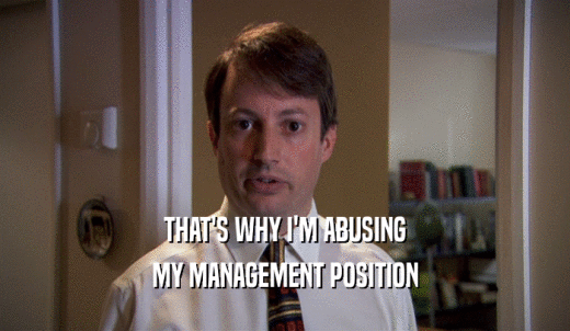 THAT'S WHY I'M ABUSING MY MANAGEMENT POSITION 