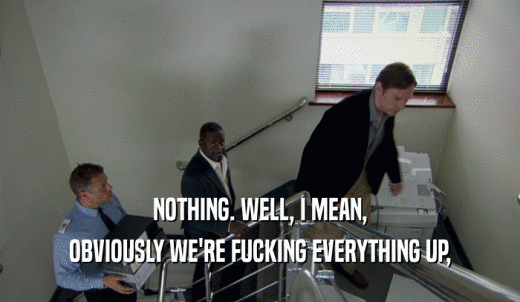 NOTHING. WELL, I MEAN, OBVIOUSLY WE'RE FUCKING EVERYTHING UP, 