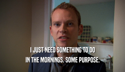 I JUST NEED SOMETHING TO DO IN THE MORNINGS. SOME PURPOSE. 