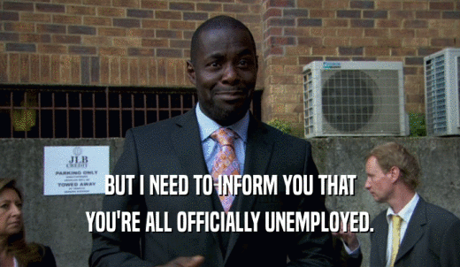 BUT I NEED TO INFORM YOU THAT YOU'RE ALL OFFICIALLY UNEMPLOYED. 