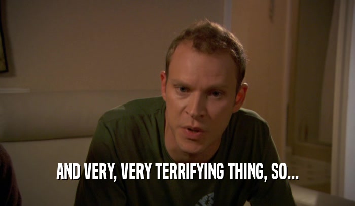 AND VERY, VERY TERRIFYING THING, SO...  