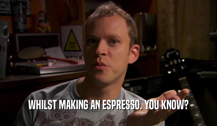 WHILST MAKING AN ESPRESSO. YOU KNOW?  