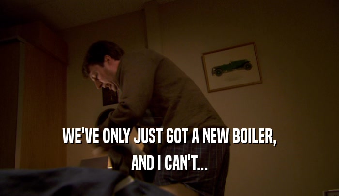 WE'VE ONLY JUST GOT A NEW BOILER, AND I CAN'T... 