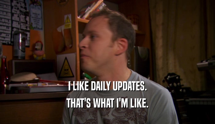 I LIKE DAILY UPDATES. THAT'S WHAT I'M LIKE. 