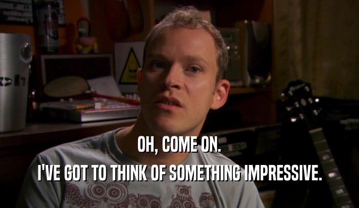 OH, COME ON. I'VE GOT TO THINK OF SOMETHING IMPRESSIVE. 