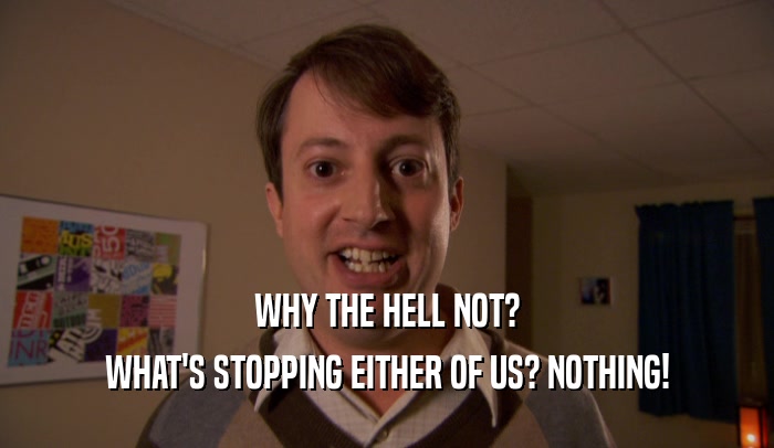 WHY THE HELL NOT? WHAT'S STOPPING EITHER OF US? NOTHING! 