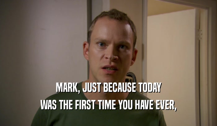MARK, JUST BECAUSE TODAY
 WAS THE FIRST TIME YOU HAVE EVER,
 