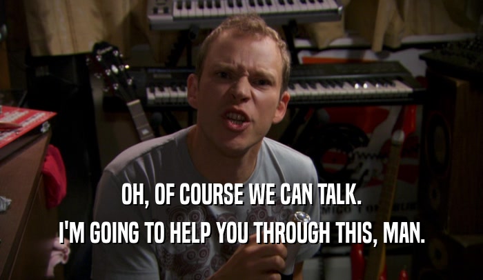 OH, OF COURSE WE CAN TALK. I'M GOING TO HELP YOU THROUGH THIS, MAN. 