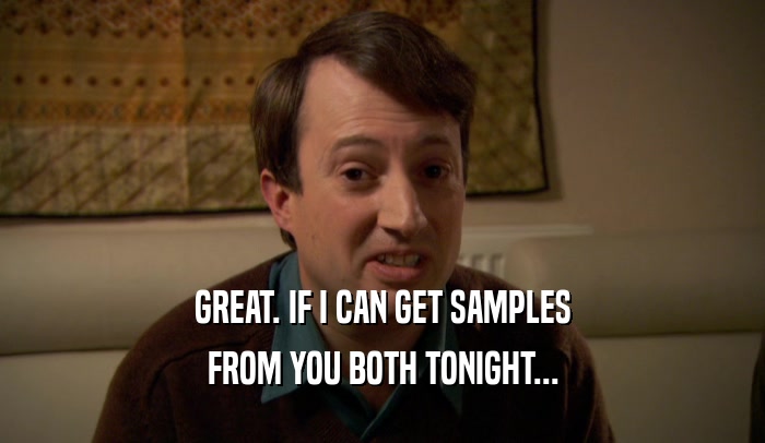 GREAT. IF I CAN GET SAMPLES FROM YOU BOTH TONIGHT... 