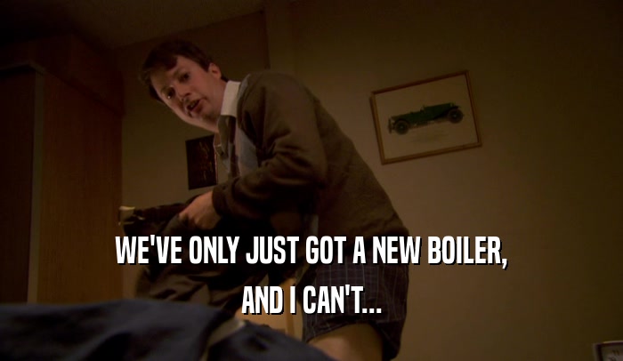 WE'VE ONLY JUST GOT A NEW BOILER, AND I CAN'T... 
