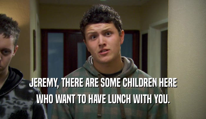 JEREMY, THERE ARE SOME CHILDREN HERE WHO WANT TO HAVE LUNCH WITH YOU. 