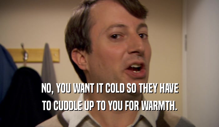 NO, YOU WANT IT COLD SO THEY HAVE
 TO CUDDLE UP TO YOU FOR WARMTH.
 